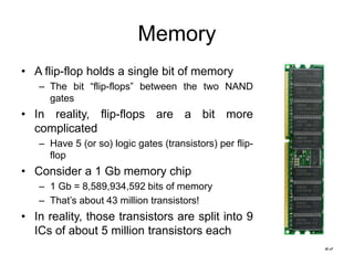 25
Memory
• A flip-flop holds a single bit of memory
– The bit “flip-flops” between the two NAND
gates
• In reality, flip-flops are a bit more
complicated
– Have 5 (or so) logic gates (transistors) per flip-
flop
• Consider a 1 Gb memory chip
– 1 Gb = 8,589,934,592 bits of memory
– That’s about 43 million transistors!
• In reality, those transistors are split into 9
ICs of about 5 million transistors each
 