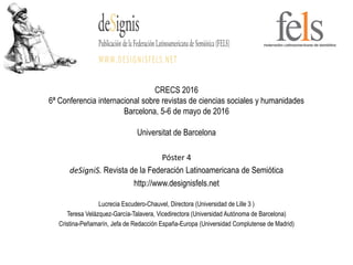 CRECS 2016
6ª Conferencia internacional sobre revistas de ciencias sociales y humanidades
Barcelona, 5-6 de mayo de 2016
Universitat de Barcelona
Póster 4
deSigniS. Revista de la Federación Latinoamericana de Semiótica
http://www.designisfels.net
Lucrecia Escudero-Chauvel, Directora (Universidad de Lille 3 )
Teresa Velázquez-García-Talavera, Vicedirectora (Universidad Autónoma de Barcelona)
Cristina-Peñamarín, Jefa de Redacción España-Europa (Universidad Complutense de Madrid)
 