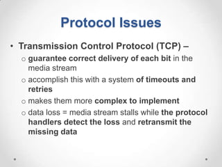 Protocol Issues
• Transmission Control Protocol (TCP) –
  o guarantee correct delivery of each bit in the
    media stream
  o accomplish this with a system of timeouts and
    retries
  o makes them more complex to implement
  o data loss = media stream stalls while the protocol
    handlers detect the loss and retransmit the
    missing data
 