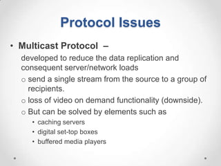 Protocol Issues
• Multicast Protocol –
  developed to reduce the data replication and
  consequent server/network loads
  o send a single stream from the source to a group of
    recipients.
  o loss of video on demand functionality (downside).
  o But can be solved by elements such as
     • caching servers
     • digital set-top boxes
     • buffered media players
 
