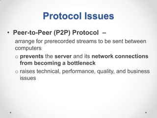 Protocol Issues
• Peer-to-Peer (P2P) Protocol –
  arrange for prerecorded streams to be sent between
  computers
  o prevents the server and its network connections
    from becoming a bottleneck
  o raises technical, performance, quality, and business
    issues
 