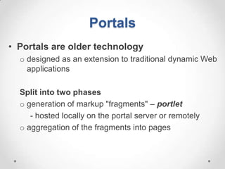 Portals
• Portals are older technology
  o designed as an extension to traditional dynamic Web
    applications

  Split into two phases
  o generation of markup "fragments" – portlet
     - hosted locally on the portal server or remotely
  o aggregation of the fragments into pages
 
