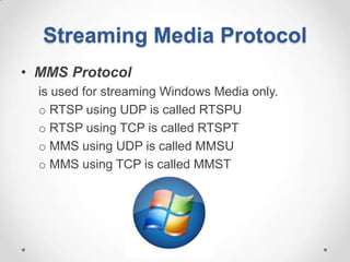 Streaming Media Protocol
• MMS Protocol
  is used for streaming Windows Media only.
  o RTSP using UDP is called RTSPU
  o RTSP using TCP is called RTSPT
  o MMS using UDP is called MMSU
  o MMS using TCP is called MMST
 