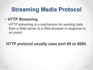 Streaming Media Protocol
• HTTP Streaming
  HTTP streaming is a mechanism for sending data
  from a Web server to a Web browser in response to
  an event.


HTTP protocol usually uses port 80 or 8080.
 