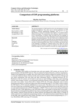 Computer Science and Information Technologies
Vol. 2, No. 2, July 2021, pp. 77~86
ISSN: 2722-3221, DOI: 10.11591/csit.v2i2.p77-86  77
Journal homepage: http://iaesprime.com/index.php/csit
Comparison of ESP programming platforms
Filip Rak, Józef Wiora
Department of Measurements and Control Systems, Silesian University of Technology, Gliwice, Poland
Article Info ABSTRACT
Article history:
Received Oct 1, 2020
Revised Feb 17, 2021
Accepted Mar 4, 2021
The growing popularity of ESP boards has led to the development of several
programming platforms. They allow users to develop applications for ESP
modules in different programming languages, such as C++, C, Lua,
MicroPython, or using AT Commands. Each of them is very specific and has
different advantages. The programming style, efficiency, speed of execution,
level of advancement, or memory usage will differ from one language to
another. Users mostly base their choice depending on their programming skills
and goals of the planned projects. The aim of this work is to determine, which
language is the best suitable for a particular user for a particular type of project.
We have described and compared the mentioned languages. We have prepared
test tasks to indicate quantified values. There is no common rule because each
of the languages is intended for a different kind of user. While one of the
languages is slower but simpler in usage for a beginner, the other one requires
broad knowledge but offers availability to develop very complex applications.
Keywords:
C
ESP8266
FreeRTOS
Lua
MicroPython
This is an open access article under the CC BY-SA license.
Corresponding Author:
Józef Wiora
Department of Measurements and Control Systems
Silesian University of Technology
Akademicka 2A, 44-100 Gliwice, Poland
Email: jozef.wiora@polsl.pl
1. INTRODUCTION
Nowadays ESP modules are becoming more and more popular. ESP systems are low-cost Wi-Fi
microcontrollers with full TCP/IP stack [1]. They are produced by Espressif Systems, a Chinese manufacturer.
Thanks to the integrated Wi-Fi module, they can be used in many internet of things (IoT) projects [2], [3]. IoT
is a network of physical objects which are not the only network of computers. They are devices of all type and
size which communicate with each other and share information based on stipulated protocols [4], [5].
Realization of the IoT systems can be found in such areas as smart buildings, smart cities, smart measuring
systems, smart energetic systems, or environmental monitoring. Because of the integrated Wi-Fi module, ESP
can work in two modes: Access Point (AP) or Station (STA) [6]. AP mode is frequently used in remote
monitoring and robotics to control any objects and collect measurement data [7]. STA mode is used to connect
the ESP board to a Wi-Fi network established by an access point. That allows users for the creation of their
own server where they can build their website. To provide communication between server and client, users can
use such implemented protocols as HTTP, WebSocket, or MQTT. These are only several existing technologies
available for users. Wide applications of the ESP boards attract many people to develop their own projects.
Several solutions and programming platforms have been created through the years which support programming
ESP modules. Espressif System provides an official Software Development Kit (SDK) which is a bundle of
utilities and device-level application programming interfaces with optimized and precompiled libraries. Based
on that SDK, other solutions have been created. Nowadays users can choose between programming in C, C++,
Lua, MicroPython (MP), and using AT Commands.
 