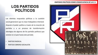 LOS PARTIDOS
POLÍTICOS
PARTIDOS POLÍTICOS COMO CONSECUENCIA DE LA C.S.
Las distintas respuestas políticas a la cuestión
social generaron que la clase trabajadora intentará
disputar el poder político a través de la creación de
partidos y a un proceso de transformación
ideológica de algunos de los partidos políticos que
existían en el país hasta este período.
• PARTIDO RADICAL
• PARTIDO OBRERO SOCIALISTA
 