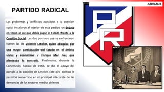 PARTIDO RADICAL
RADICALES
Los problemas y conflictos asociados a la cuestión
social instalaron al interior de este partido un debate
en torno al rol que debía jugar el Estado frente a la
Cuestión Social. Las dos posturas que se enfrentaron
fueron las de Valentín Letelier, quien abogaba por
una mayor participación del Estado en el ámbito
social y económico, y Enrique Mac Iver, que
planteaba lo contrario. Finalmente, durante la
Convención Radical de 1906, se dio el apoyo del
partido a la posición de Letelier. Este giro político le
permitió convertirse en el principal intérprete de las
demandas de los sectores medios chilenos
 