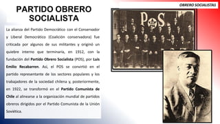 PARTIDO OBRERO
SOCIALISTA
OBRERO SOCIALISTAS
La alianza del Partido Democrático con el Conservador
y Liberal Democrático (Coalición conservadora) fue
criticada por algunos de sus militantes y originó un
quiebre interno que terminaría, en 1912, con la
fundación del Partido Obrero Socialista (POS), por Luis
Emilio Recabarren. Así, el POS se convirtió en el
partido representante de los sectores populares y los
trabajadores de la sociedad chilena y, posteriormente,
en 1922, se transformó en el Partido Comunista de
Chile al alinearse a la organización mundial de partidos
obreros dirigidos por el Partido Comunista de la Unión
Soviética.
 