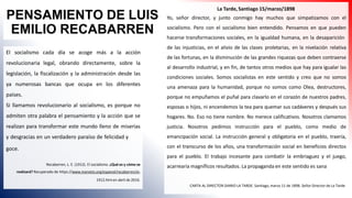 PENSAMIENTO DE LUIS
EMILIO RECABARREN
El socialismo cada día se acoge más a la acción
revolucionaria legal, obrando directamente, sobre la
legislación, la fiscalización y la administración desde las
ya numerosas bancas que ocupa en los diferentes
países.
Si llamamos revolucionario al socialismo, es porque no
admiten otra palabra el pensamiento y la acción que se
realizan para transformar este mundo lleno de miserias
y desgracias en un verdadero paraíso de felicidad y
goce.
Recabarren, L. E. (1912). El socialismo. ¿Qué es y cómo se
realizará? Recuperado de https://www.marxists.org/espanol/recabarren/xi-
1912.htm en abril de 2016.
La Tarde, Santiago 15/marzo/1898
Yo, señor director, y junto conmigo hay muchos que simpatizamos con el
socialismo. Pero con el socialismo bien entendido. Pensamos en que pueden
hacerse transformaciones sociales, en la igualdad humana, en la desaparición
de las injusticias, en el alivio de las clases proletarias, en la nivelación relativa
de las fortunas, en la disminución de las grandes riquezas que deben contraerse
al desarrollo industrial, y en fin, de tantos otros medios que hay para igualar las
condiciones sociales. Somos socialistas en este sentido y creo que no somos
una amenaza para la humanidad, porque no somos como Olea, destructores,
porque no empuñamos el puñal para clavarlo en el corazón de nuestros padres,
esposas o hijos, ni encendemos la tea para quemar sus cadáveres y después sus
hogares. No. Eso no tiene nombre. No merece calificativos. Nosotros clamamos
justicia. Nosotros pedimos instrucción para el pueblo, como medio de
emancipación social. La instrucción general y obligatoria en el pueblo, traería,
con el transcurso de los años, una transformación social en beneficios directos
para el pueblo. El trabajo incesante para combatir la embriaguez y el juego,
acarrearía magníficos resultados. La propaganda en este sentido es sana
CARTA AL DIRECTOR DIARIO LA TARDE. Santiago, marzo 11 de 1898. Señor Director de La Tarde
 