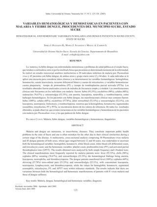 125
VARIABLES HEMATOLÓGICAS Y HEMOSTÁSICAS EN PACIENTES CON
MALARIA Y FIEBRE DENGUE, PROCEDENTES DEL MUNICIPIO SUCRE, ESTADO
SUCRE
HEMATOLOGICAL AND HEMOSTASIC VARIABLES IN MALARIA AND DENGUE PATIENTS IN SUCRE COUNTY,
STATE OF SUCRE
Erika J. Hannaoui R., María Z. Sulbarán y Miguel A. Campos G.
Universidad de Oriente-Núcleo Sucre. Escuela de Ciencias. Departamento de Bioanálisis.
E-mail: erikajhr@yahoo.com
RESUMEN
La malaria y la fiebre dengue son enfermedades metaxénicas y problemas de salud pública en el estado Sucre,
que tienden a confundirse entre sí por la similitud clínica que presentan en determinado momento de la enfermedad.
Se realizó un estudio transversal analítico multicéntrico a 30 individuos enfermos de malaria por Plasmodium
vivax y 45 pacientes con fiebre dengue, de ambos sexos y grupo etario entre 12 y 44 años. A cada individuo se le
aplicó una encuesta para considerar datos clínicos y se determinaron las variables hematológicas: hemoglobina,
hematocrito, cuenta leucocitaria, recuento diferencial blanco y cuenta de reticulocitos; y variables hemostásicas:
cuenta plaquetaria, tiempo de protrombina (PT) y tiempo de tromboplastina parcial activada (PTTa). Los
resultados obtenidos fueron analizados a través de métodos de frecuencia simple y t-student. Las manifestaciones
clínicas más frecuentes en los individuos con malaria fueron: fiebre (93,33%), escalofríos (90%), cefalea (80%),
sudoración (76,67%) y osteoartralgia (53,33%), con anemia, leucopenia, neutrofilia, y trombocitopenia, como
hallazgos hematológicos. En los pacientes con fiebre dengue, las manifestaciones clínicas mas comunes fueron:
fiebre (100%), cefalea (60%), escalofríos (57,78%), dolor retroorbital (53,33%) y osteoartralgias (52,11%), con
leucopenia, neutropenia, linfocitosis, y trombocitopenia, mientras que la hemoglobina, hematocrito, segmentados
eosinófilos, reticulocitos, PT y PTTa, se encontraron dentro de los valores de referencia. De todos los resultados
obtenidos, se pudo observar, que existen variaciones en las variables hematológicas y hemostásicas de los pacientes
con malaria por Plasmodium vivax y los que padecen de fiebre dengue.
Palabras Claves: Malaria, fiebre dengue, variables hematológicas y hemostásicas, diagnóstico.
ABSTRACT
Malaria and dengue are metaxenic, or insect-borne, diseases. They constitute important public health
problems in the state of Sucre and one is often mistaken for the other due to their clinical similarities during a
certain stage of the disease. A multicentric, cross-sectional analysis comprising 30 Plasmodium vivax malaria
and 45 dengue patients of both sexes, whose ages ranged between 12 and 44 years, was undertaken to ascertain
both the hematological variables: hemoglobin, hematocrit, white blood count, white blood cell differential count,
and reticulocyte count; and the hemostasic variables: platelet count, prothrombin time (PT), and activated partial
thromboplastin time (APTT). The results obtained were analyzed by both simple frequency and t-Student tests.
The clinical manifestations most frequently reported by malaria patients were: fever (93.33%), chills (90%),
cephalea (80%), sweating (76.67%), and osteoarthralgia (53.33%), the hematological findings being anemia,
leucopenia, neutrophilia, and thrombocytopenia. The dengue patients manifested fever (100%), cephalea (60%),
shivering (57.78%) retro-orbital pain (53.33%), and osteoarthralgia (52.11%), with concomitant leucopenia,
neutropenia, lymphocytosis, and thrombocytopenia, while the values for hemoglobin, hematocrit, segmented
eosinophils, reticulocytes, PT, and APTT were within reference standards. The results indicate that there are
variations between both the hematological and hemostasic manifestations of patients with P. vivax malaria and
those of dengue sufferers.
Key words: Malaria, dengue, hematological and hemostasic variables, diagnosis
–––––––
Recibido: noviembre 2004. Aprobado: abril 2005.
Versión final: abril 2005
Saber, Universidad de Oriente, Venezuela.Vol. 17. Nº 2: 125-130. (2005)
 