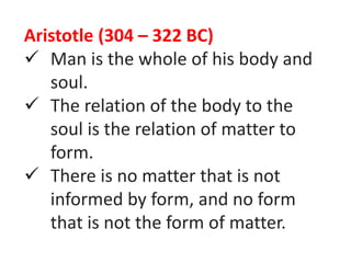 Aristotle (304 – 322 BC)
 Man is the whole of his body and
soul.
 The relation of the body to the
soul is the relation of matter to
form.
 There is no matter that is not
informed by form, and no form
that is not the form of matter.
 