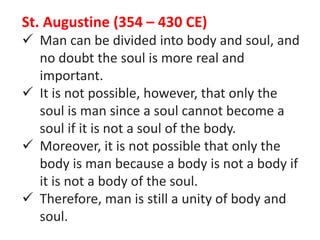 St. Augustine (354 – 430 CE)
 Man can be divided into body and soul, and
no doubt the soul is more real and
important.
 It is not possible, however, that only the
soul is man since a soul cannot become a
soul if it is not a soul of the body.
 Moreover, it is not possible that only the
body is man because a body is not a body if
it is not a body of the soul.
 Therefore, man is still a unity of body and
soul.
 