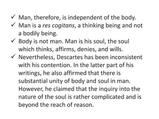  Man, therefore, is independent of the body.
 Man is a res cogitans, a thinking being and not
a bodily being.
 Body is not man. Man is his soul, the soul
which thinks, affirms, denies, and wills.
 Nevertheless, Descartes has been inconsistent
with his contention. In the latter part of his
writings, he also affirmed that there is
substantial unity of body and soul in man.
However, he claimed that the inquiry into the
nature of the soul is rather complicated and is
beyond the reach of reason.
 