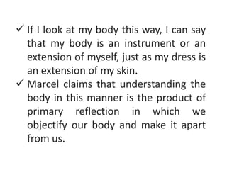  If I look at my body this way, I can say
that my body is an instrument or an
extension of myself, just as my dress is
an extension of my skin.
 Marcel claims that understanding the
body in this manner is the product of
primary reflection in which we
objectify our body and make it apart
from us.
 