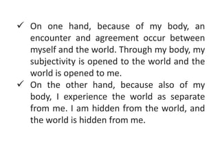  On one hand, because of my body, an
encounter and agreement occur between
myself and the world. Through my body, my
subjectivity is opened to the world and the
world is opened to me.
 On the other hand, because also of my
body, I experience the world as separate
from me. I am hidden from the world, and
the world is hidden from me.
 