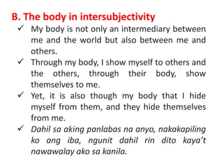 B. The body in intersubjectivity
 My body is not only an intermediary between
me and the world but also between me and
others.
 Through my body, I show myself to others and
the others, through their body, show
themselves to me.
 Yet, it is also though my body that I hide
myself from them, and they hide themselves
from me.
 Dahil sa aking panlabas na anyo, nakakapiling
ko ang iba, ngunit dahil rin dito kaya’t
nawawalay ako sa kanila.
 