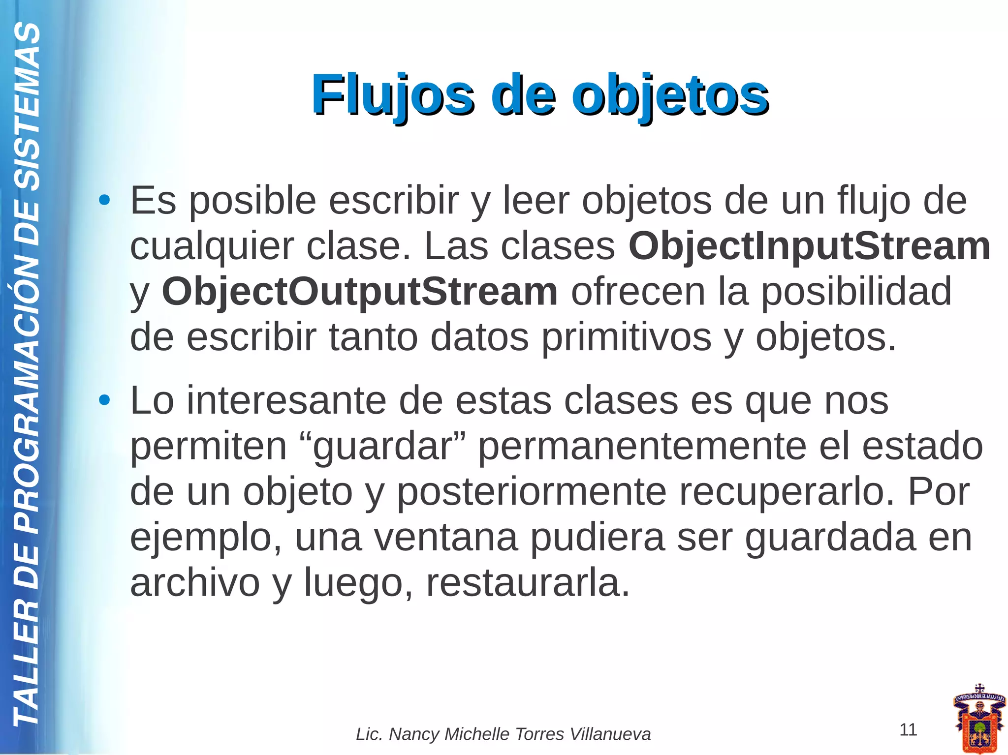 TALLER DE PROGRAMACIÓN DE SISTEMAS

                                                   Flujos de objetos
                                     ●   Es posible escribir y leer objetos de un flujo de
                                         cualquier clase. Las clases ObjectInputStream
                                         y ObjectOutputStream ofrecen la posibilidad
                                         de escribir tanto datos primitivos y objetos.
                                     ●   Lo interesante de estas clases es que nos
                                         permiten “guardar” permanentemente el estado
                                         de un objeto y posteriormente recuperarlo. Por
                                         ejemplo, una ventana pudiera ser guardada en
                                         archivo y luego, restaurarla.


                                                     Lic. Nancy Michelle Torres Villanueva   11
 