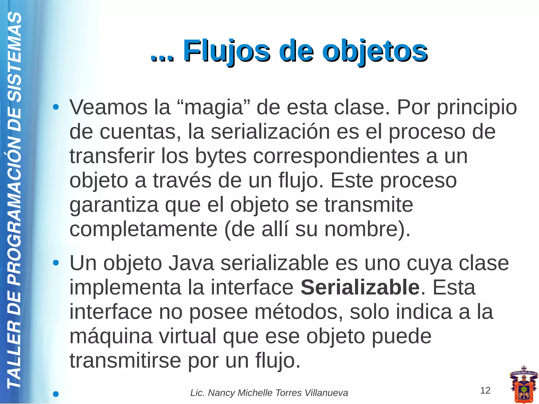 TALLER DE PROGRAMACIÓN DE SISTEMAS

                                                 ... Flujos de objetos
                                     ●   Veamos la “magia” de esta clase. Por principio
                                         de cuentas, la serialización es el proceso de
                                         transferir los bytes correspondientes a un
                                         objeto a través de un flujo. Este proceso
                                         garantiza que el objeto se transmite
                                         completamente (de allí su nombre).
                                     ●   Un objeto Java serializable es uno cuya clase
                                         implementa la interface Serializable. Esta
                                         interface no posee métodos, solo indica a la
                                         máquina virtual que ese objeto puede
                                         transmitirse por un flujo.
                                     ●               Lic. Nancy Michelle Torres Villanueva   12
 