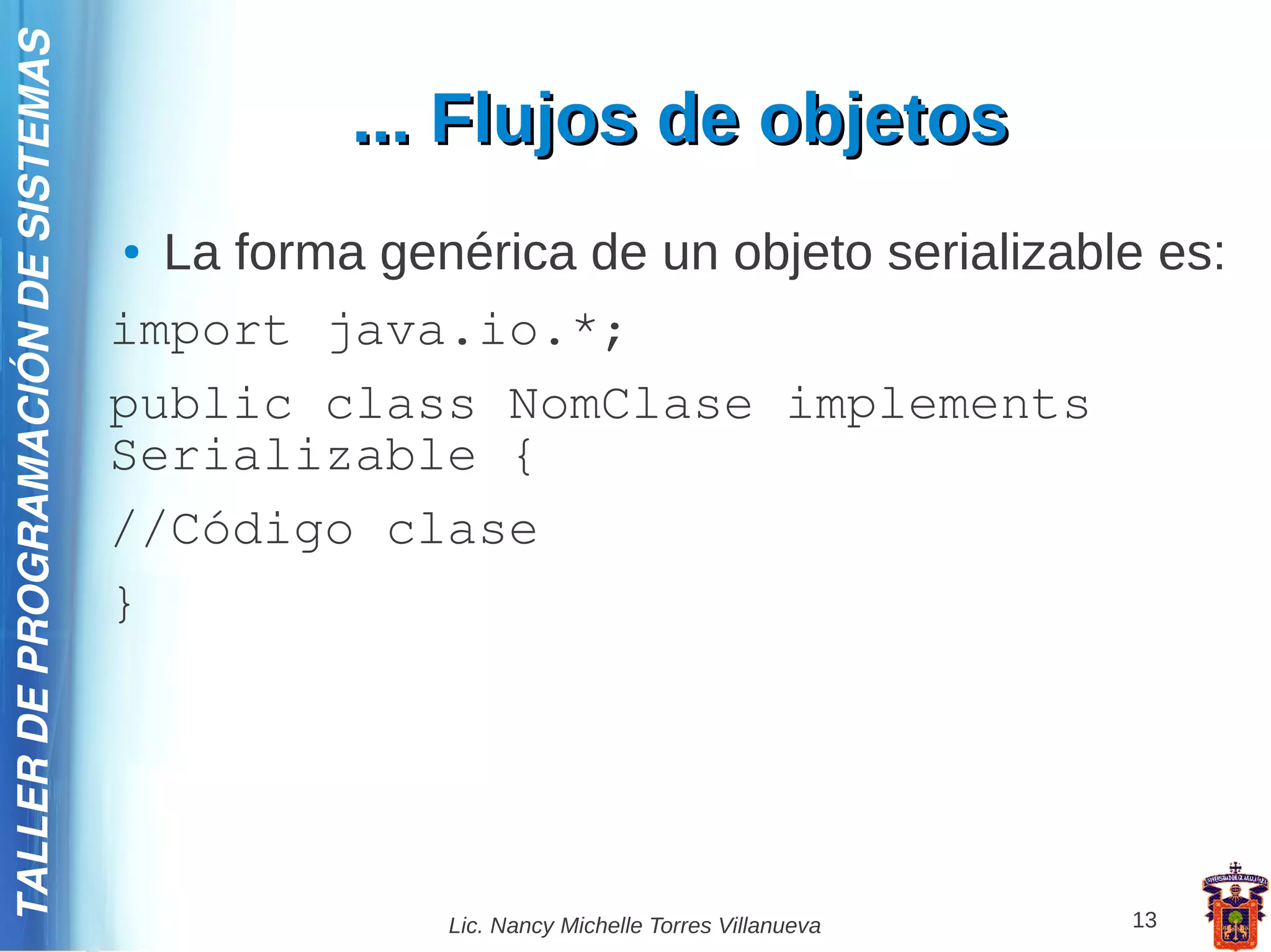 TALLER DE PROGRAMACIÓN DE SISTEMAS

                                               ... Flujos de objetos
                                     ● La forma genérica de un objeto serializable es:
                                     import java.io.*;
                                     public class NomClase implements
                                     Serializable {
                                     //Código clase
                                     }




                                                   Lic. Nancy Michelle Torres Villanueva   13
 