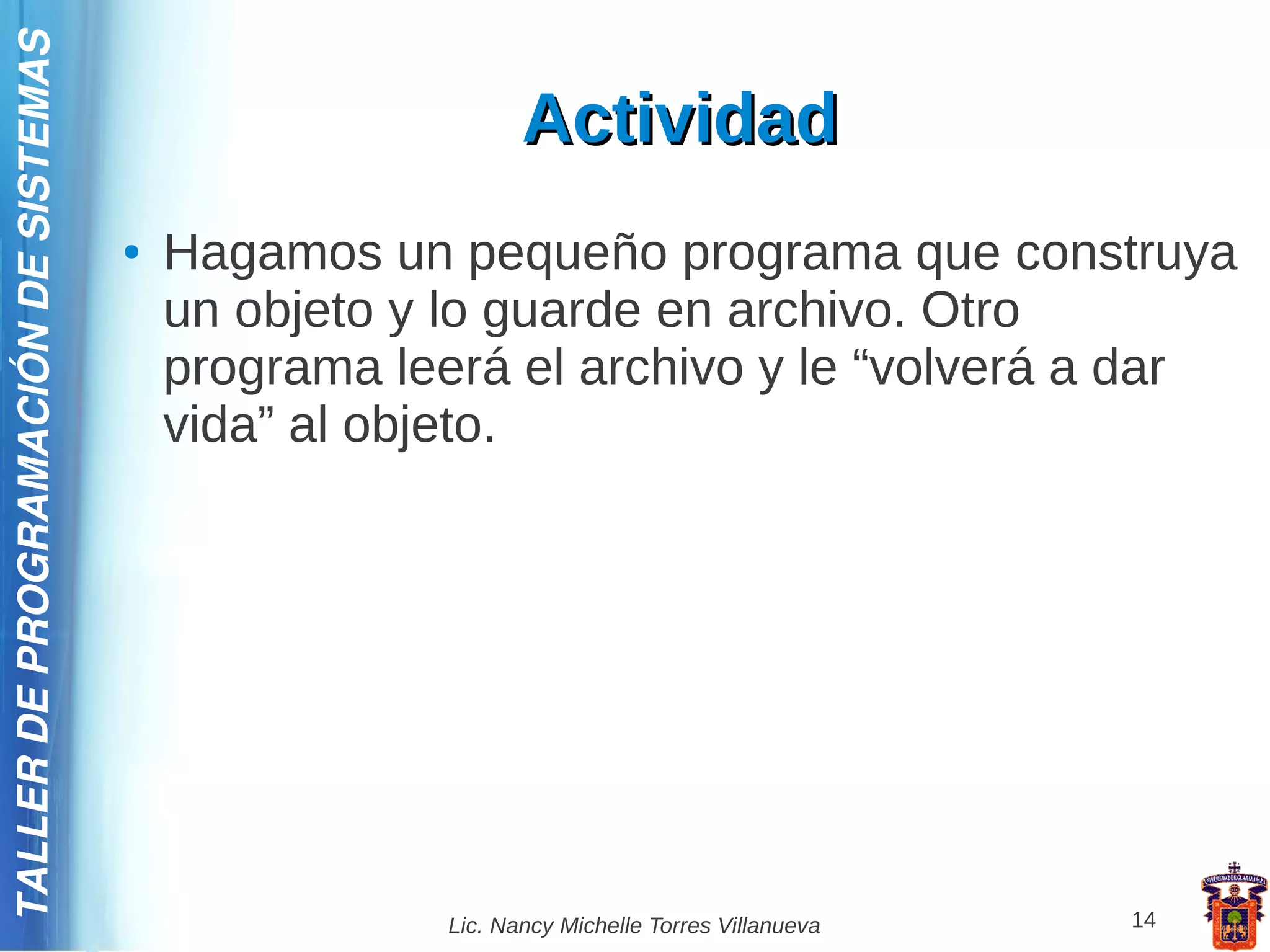TALLER DE PROGRAMACIÓN DE SISTEMAS

                                                           Actividad
                                     ●   Hagamos un pequeño programa que construya
                                         un objeto y lo guarde en archivo. Otro
                                         programa leerá el archivo y le “volverá a dar
                                         vida” al objeto.




                                                    Lic. Nancy Michelle Torres Villanueva   14
 