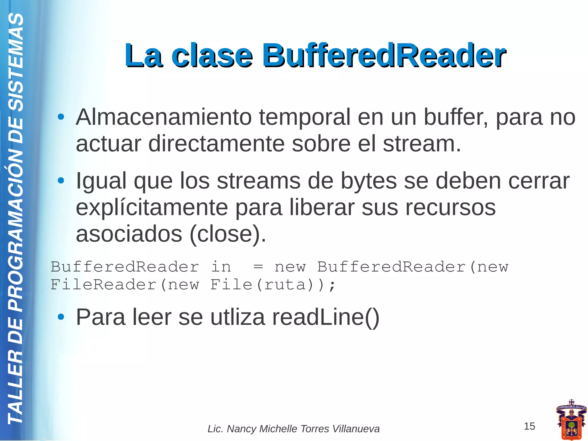 TALLER DE PROGRAMACIÓN DE SISTEMAS

                                             La clase BufferedReader
                                     ●   Almacenamiento temporal en un buffer, para no
                                         actuar directamente sobre el stream.
                                     ●   Igual que los streams de bytes se deben cerrar
                                         explícitamente para liberar sus recursos
                                         asociados (close).
                                     BufferedReader in = new BufferedReader(new
                                     FileReader(new File(ruta));
                                     ●   Para leer se utliza readLine()



                                                      Lic. Nancy Michelle Torres Villanueva   15
 