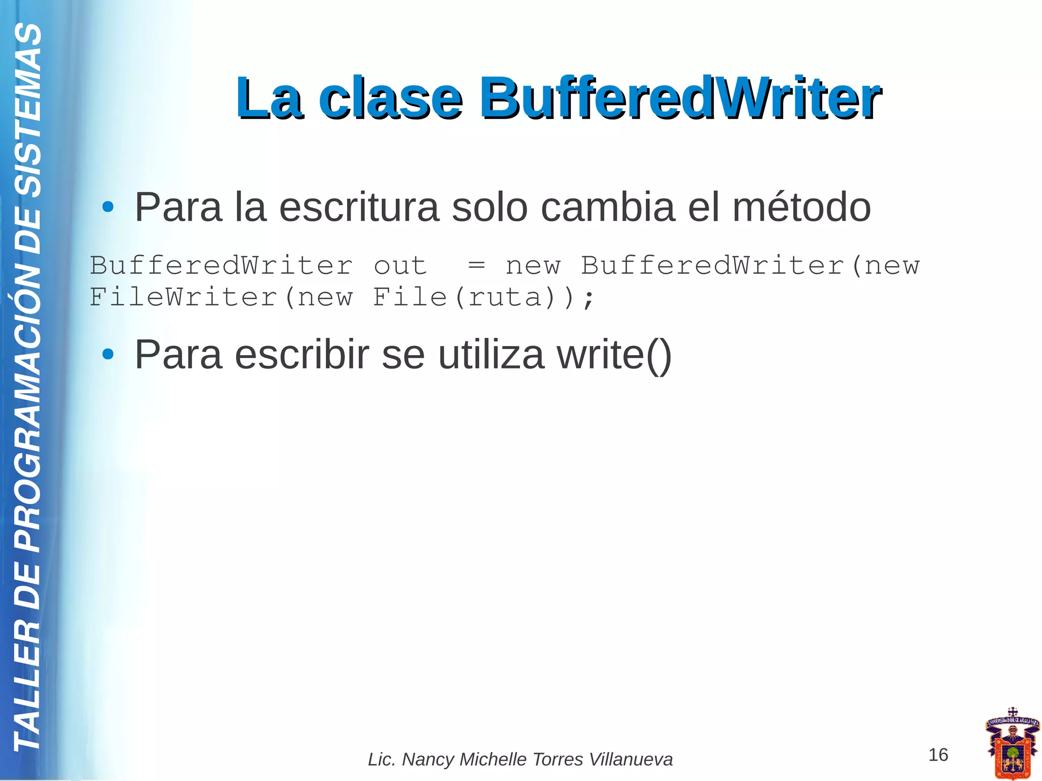 TALLER DE PROGRAMACIÓN DE SISTEMAS

                                              La clase BufferedWriter
                                     ●   Para la escritura solo cambia el método
                                     BufferedWriter out = new BufferedWriter(new
                                     FileWriter(new File(ruta));
                                     ●   Para escribir se utiliza write()




                                                      Lic. Nancy Michelle Torres Villanueva   16
 