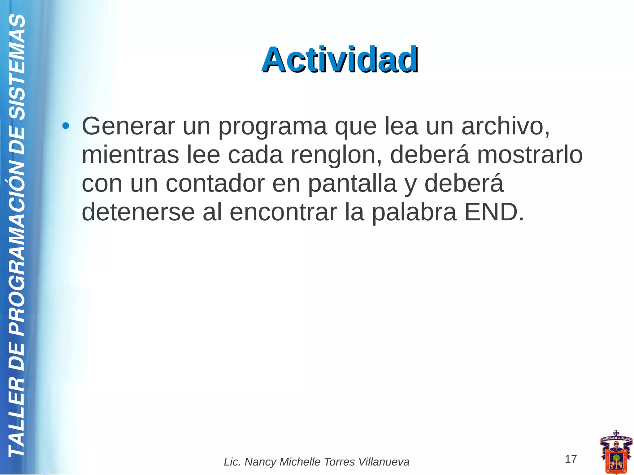 TALLER DE PROGRAMACIÓN DE SISTEMAS

                                                            Actividad
                                     ●   Generar un programa que lea un archivo,
                                         mientras lee cada renglon, deberá mostrarlo
                                         con un contador en pantalla y deberá
                                         detenerse al encontrar la palabra END.




                                                     Lic. Nancy Michelle Torres Villanueva   17
 