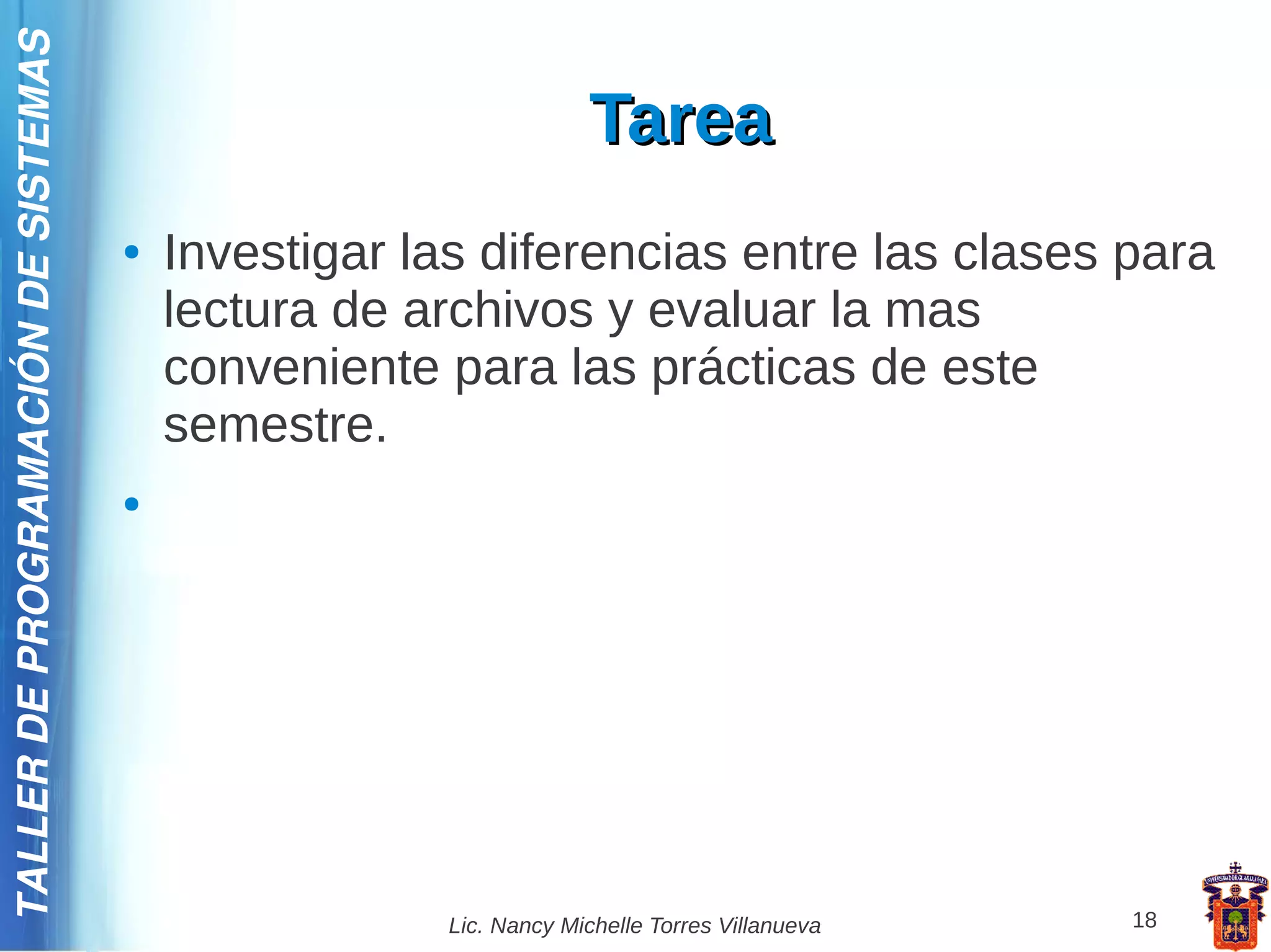 TALLER DE PROGRAMACIÓN DE SISTEMAS

                                                                   Tarea
                                     ●   Investigar las diferencias entre las clases para
                                         lectura de archivos y evaluar la mas
                                         conveniente para las prácticas de este
                                         semestre.
                                     ●




                                                      Lic. Nancy Michelle Torres Villanueva   18
 