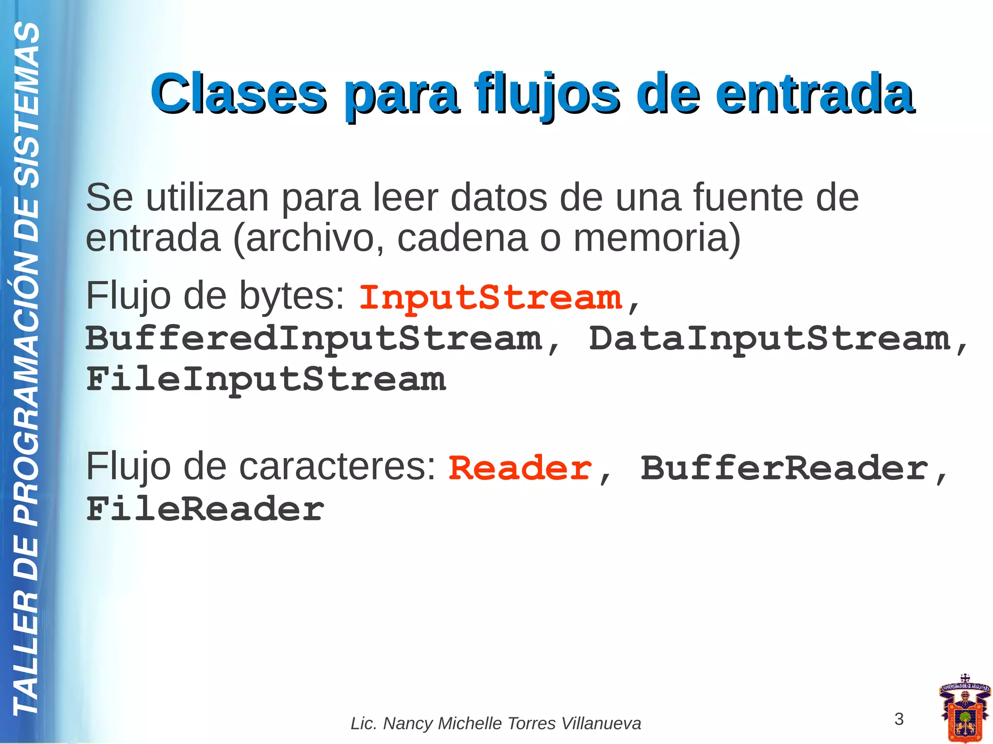 TALLER DE PROGRAMACIÓN DE SISTEMAS

                                        Clases para flujos de entrada
                                     Se utilizan para leer datos de una fuente de
                                     entrada (archivo, cadena o memoria)
                                     Flujo de bytes: InputStream,
                                     BufferedInputStream, DataInputStream,
                                     FileInputStream

                                     Flujo de caracteres: Reader, BufferReader,
                                     FileReader




                                                  Lic. Nancy Michelle Torres Villanueva   3
 