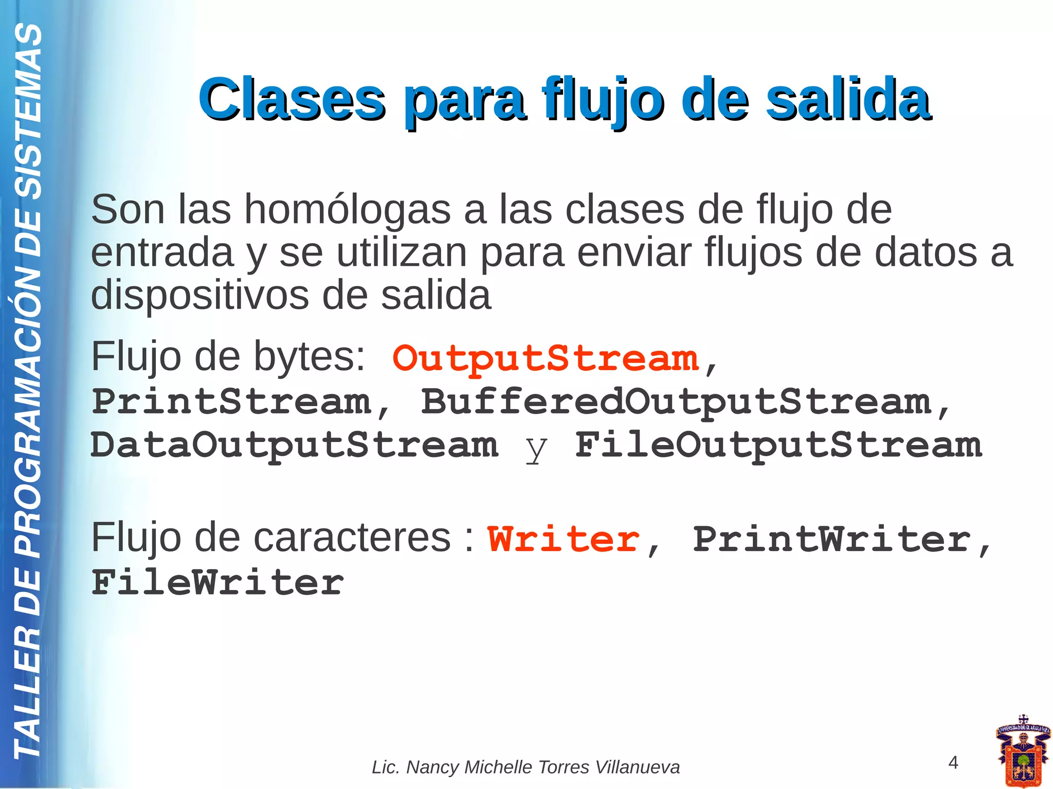TALLER DE PROGRAMACIÓN DE SISTEMAS

                                          Clases para flujo de salida
                                     Son las homólogas a las clases de flujo de
                                     entrada y se utilizan para enviar flujos de datos a
                                     dispositivos de salida
                                     Flujo de bytes: OutputStream,
                                     PrintStream, BufferedOutputStream,
                                     DataOutputStream y FileOutputStream

                                     Flujo de caracteres : Writer, PrintWriter,
                                     FileWriter



                                                    Lic. Nancy Michelle Torres Villanueva   4
 