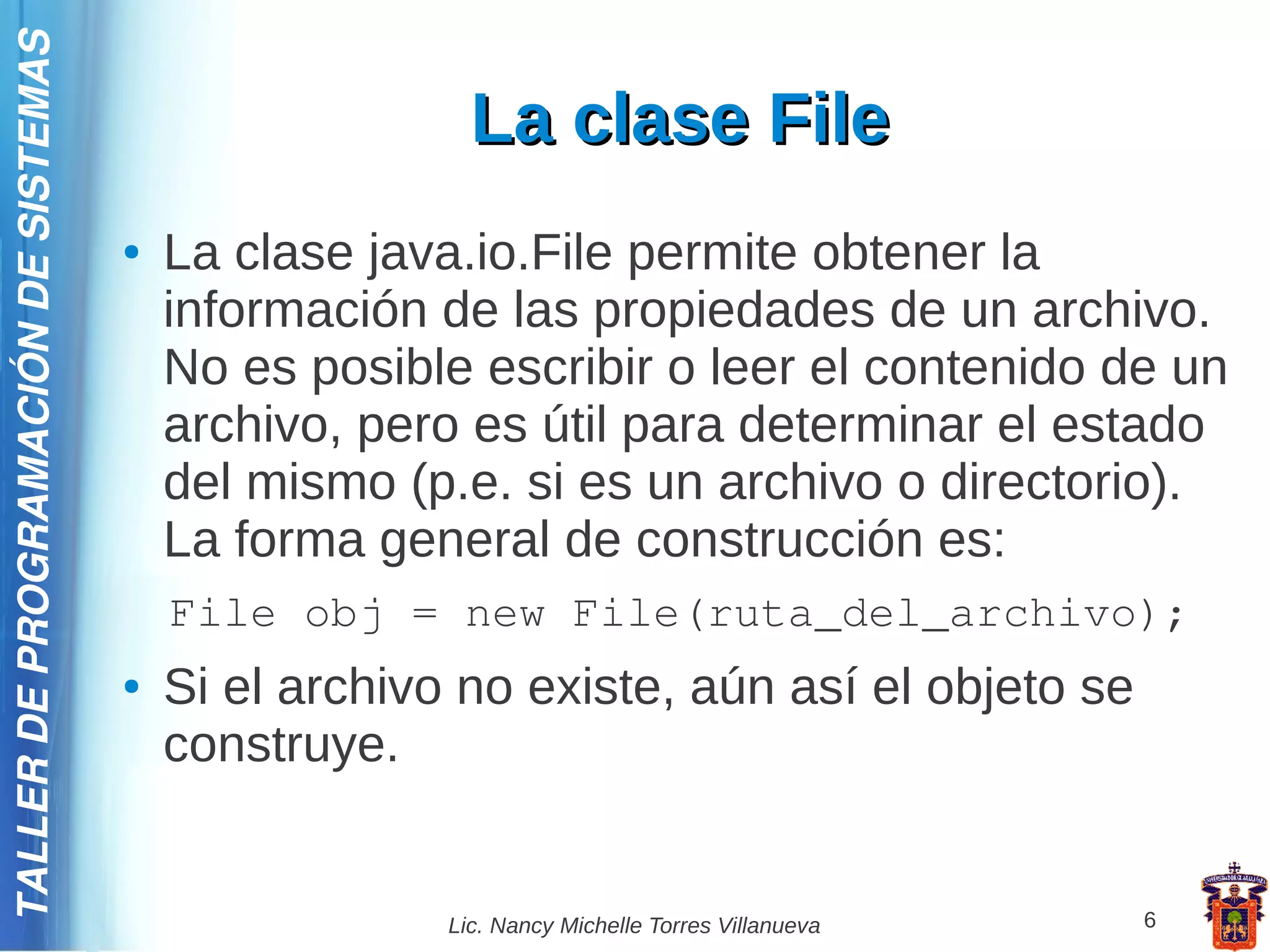 TALLER DE PROGRAMACIÓN DE SISTEMAS

                                                        La clase File
                                     ●   La clase java.io.File permite obtener la
                                         información de las propiedades de un archivo.
                                         No es posible escribir o leer el contenido de un
                                         archivo, pero es útil para determinar el estado
                                         del mismo (p.e. si es un archivo o directorio).
                                         La forma general de construcción es:
                                         File obj = new File(ruta_del_archivo);
                                     ●   Si el archivo no existe, aún así el objeto se
                                         construye.


                                                      Lic. Nancy Michelle Torres Villanueva   6
 