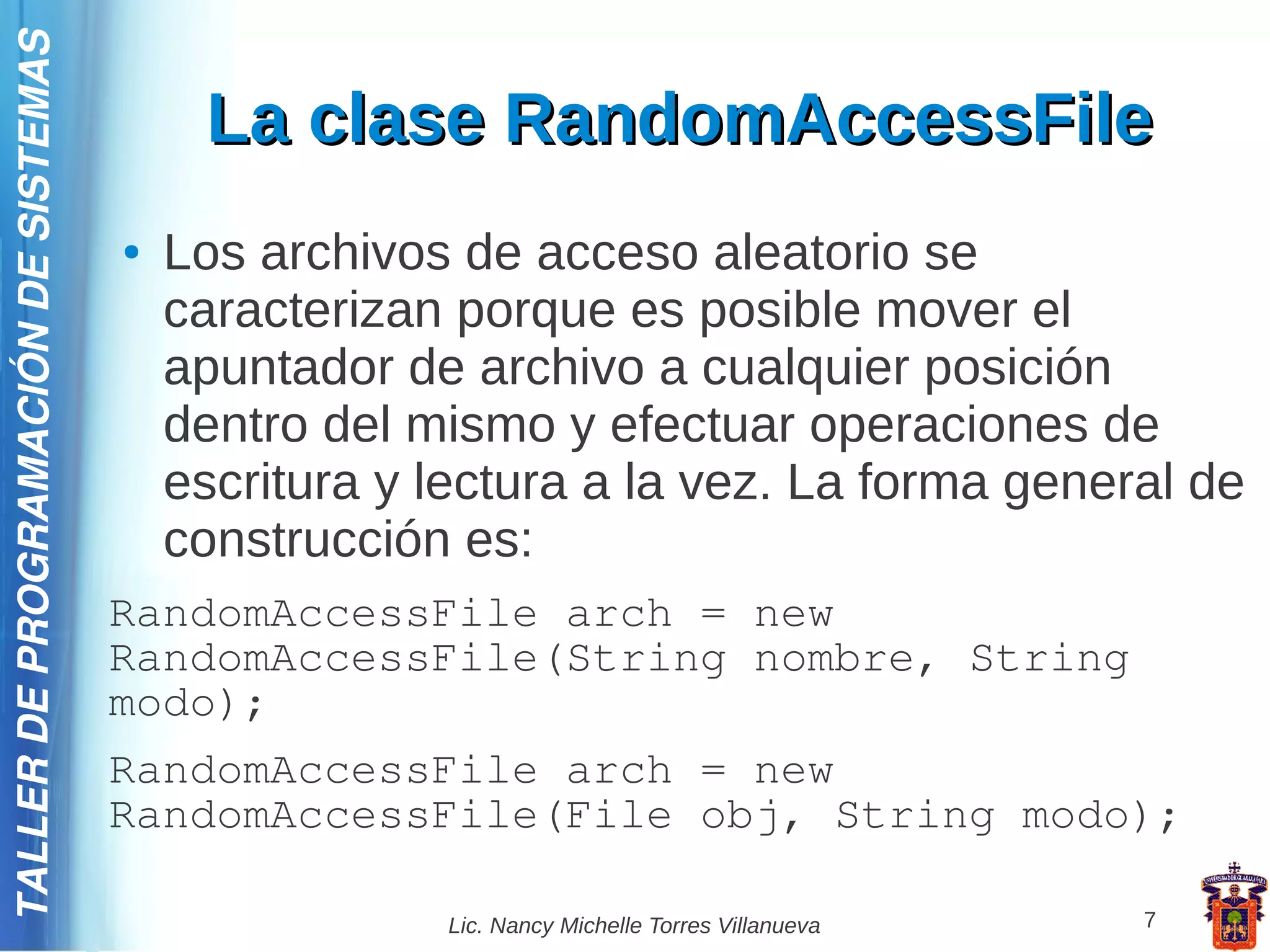 TALLER DE PROGRAMACIÓN DE SISTEMAS

                                          La clase RandomAccessFile
                                     ●   Los archivos de acceso aleatorio se
                                         caracterizan porque es posible mover el
                                         apuntador de archivo a cualquier posición
                                         dentro del mismo y efectuar operaciones de
                                         escritura y lectura a la vez. La forma general de
                                         construcción es:
                                     RandomAccessFile arch = new
                                     RandomAccessFile(String nombre, String
                                     modo);
                                     RandomAccessFile arch = new
                                     RandomAccessFile(File obj, String modo);

                                                     Lic. Nancy Michelle Torres Villanueva   7
 