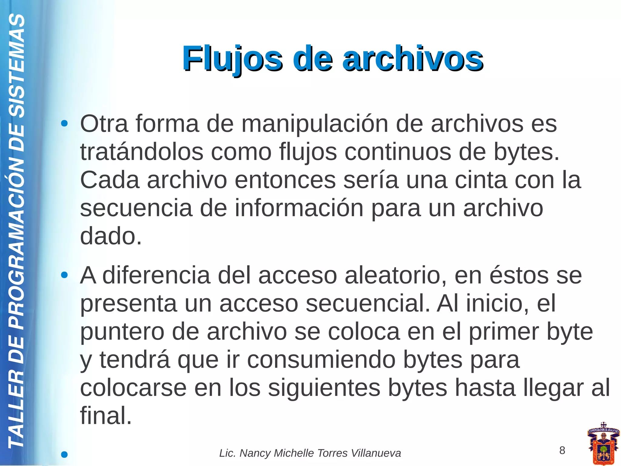 TALLER DE PROGRAMACIÓN DE SISTEMAS

                                                  Flujos de archivos
                                     ●   Otra forma de manipulación de archivos es
                                         tratándolos como flujos continuos de bytes.
                                         Cada archivo entonces sería una cinta con la
                                         secuencia de información para un archivo
                                         dado.
                                     ●   A diferencia del acceso aleatorio, en éstos se
                                         presenta un acceso secuencial. Al inicio, el
                                         puntero de archivo se coloca en el primer byte
                                         y tendrá que ir consumiendo bytes para
                                         colocarse en los siguientes bytes hasta llegar al
                                         final.
                                     ●               Lic. Nancy Michelle Torres Villanueva   8
 