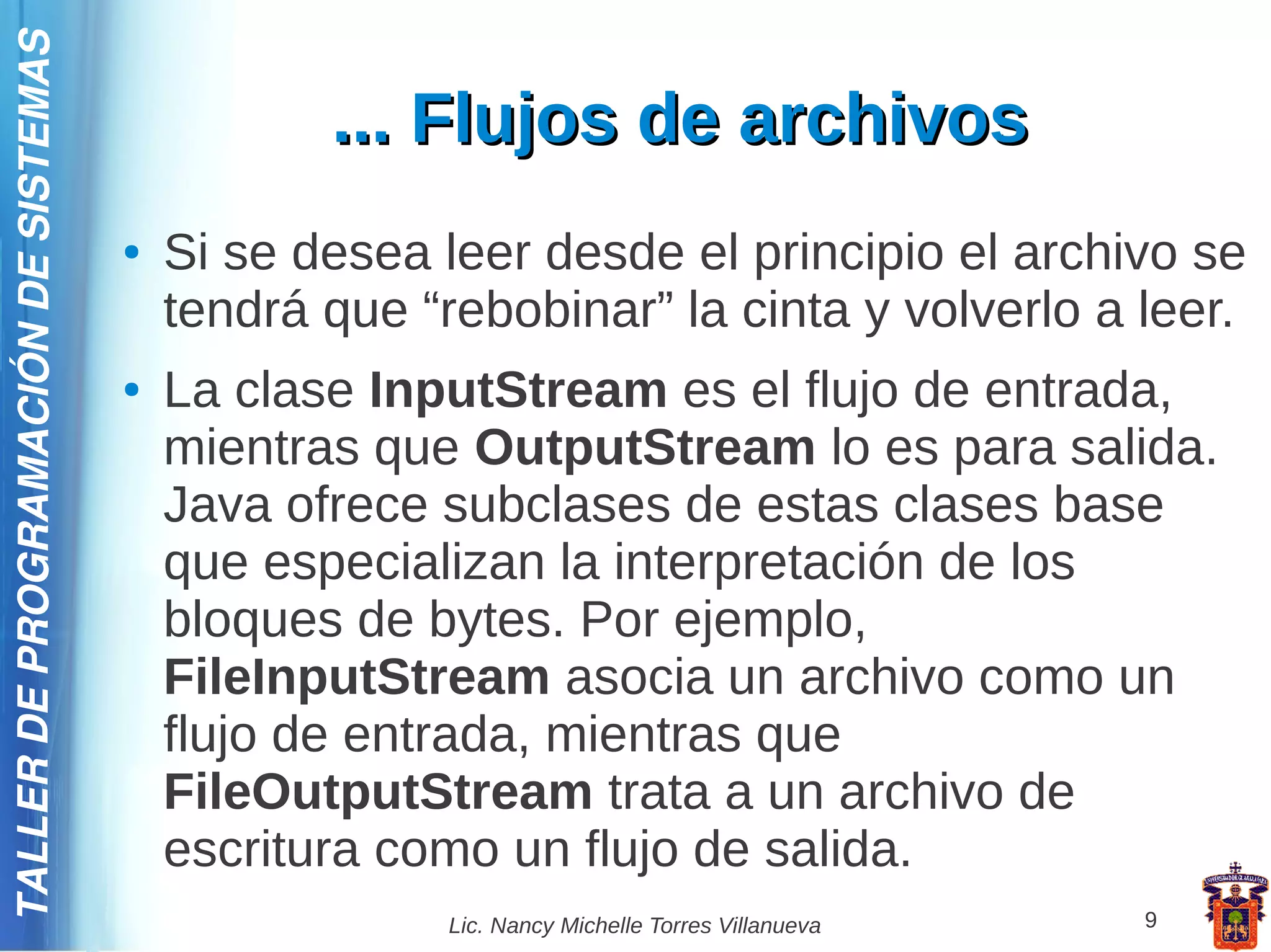 TALLER DE PROGRAMACIÓN DE SISTEMAS

                                                ... Flujos de archivos
                                     ●   Si se desea leer desde el principio el archivo se
                                         tendrá que “rebobinar” la cinta y volverlo a leer.
                                     ●   La clase InputStream es el flujo de entrada,
                                         mientras que OutputStream lo es para salida.
                                         Java ofrece subclases de estas clases base
                                         que especializan la interpretación de los
                                         bloques de bytes. Por ejemplo,
                                         FileInputStream asocia un archivo como un
                                         flujo de entrada, mientras que
                                         FileOutputStream trata a un archivo de
                                         escritura como un flujo de salida.
                                                      Lic. Nancy Michelle Torres Villanueva   9
 