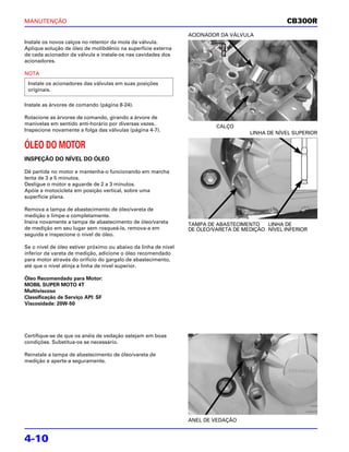 MANUTENÇÃO                                                                                        CB300R
                                                                 ACIONADOR DA VÁLVULA
Instale os novos calços no retentor da mola da válvula.
Aplique solução de óleo de molibdênio na superfície externa
de cada acionador da válvula e instale-os nas cavidades dos
acionadores.

NOTA
 Instale os acionadores das válvulas em suas posições
 originais.

Instale as árvores de comando (página 8-24).

Rotacione as árvores de comando, girando a árvore de
manivelas em sentido anti-horário por diversas vezes.
                                                                          CALÇO
Inspecione novamente a folga das válvulas (página 4-7).
                                                                                     LINHA DE NÍVEL SUPERIOR

ÓLEO DO MOTOR
INSPEÇÃO DO NÍVEL DO ÓLEO

Dê partida no motor e mantenha-o funcionando em marcha
lenta de 3 a 5 minutos.
Desligue o motor e aguarde de 2 a 3 minutos.
Apóie a motocicleta em posição vertical, sobre uma
superfície plana.

Remova a tampa de abastecimento de óleo/vareta de
medição e limpe-a completamente.
Insira novamente a tampa de abastecimento de óleo/vareta         TAMPA DE ABASTECIMENTO    LINHA DE
de medição em seu lugar sem rosqueá-la, remova-a em              DE ÓLEO/VARETA DE MEDIÇÃO NÍVEL INFERIOR
seguida e inspecione o nível de óleo.

Se o nível de óleo estiver próximo ou abaixo da linha de nível
inferior da vareta de medição, adicione o óleo recomendado
para motor através do orifício do gargalo de abastecimento,
até que o nível atinja a linha de nível superior.

Óleo Recomendado para Motor:
MOBIL SUPER MOTO 4T
Multiviscoso
Classificação de Serviço API: SF
Viscosidade: 20W-50




Certifique-se de que os anéis de vedação estejam em boas
condições. Substitua-os se necessário.

Reinstale a tampa de abastecimento de óleo/vareta de
medição e aperte-a seguramente.




                                                                 ANEL DE VEDAÇÃO


4-10
 