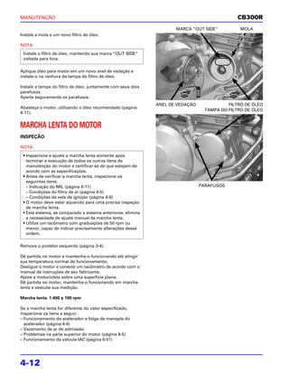 MANUTENÇÃO                                                                                     CB300R
                                                                     MARCA “OUT SIDE”           MOLA
Instale a mola e um novo filtro de óleo.

NOTA
 Instale o filtro de óleo, mantendo sua marca “OUT SIDE”
 voltada para fora.

Aplique óleo para motor em um novo anel de vedação e
instale-o na ranhura da tampa do filtro de óleo.

Instale a tampa do filtro de óleo, juntamente com seus dois
parafusos.
Aperte seguramente os parafusos.
                                                              ANEL DE VEDAÇÃO              FILTRO DE ÓLEO
Abasteça o motor, utilizando o óleo recomendado (página
                                                                                  TAMPA DO FILTRO DE ÓLEO
4-11).


MARCHA LENTA DO MOTOR
INSPEÇÃO

NOTA
 • Inspecione e ajuste a marcha lenta somente após
   terminar a execução de todos os outros itens de
   manutenção do motor e certificar-se de que estejam de
   acordo com as especificações.
 • Antes de verificar a marcha lenta, inspecione os
   seguintes itens:
   – Indicação do MIL (página 6-11)                                             PARAFUSOS
   – Condições do filtro de ar (página 4-5)
   – Condições da vela de ignição (página 4-6)
 • O motor deve estar aquecido para uma precisa inspeção
   de marcha lenta.
 • Este sistema, se comparado a sistema anteriores, elimina
   a necessidade de ajuste manual da marcha lenta.
 • Utilize um tacômetro com graduações de 50 rpm ou
   menor, capaz de indicar precisamente alterações dessa
   ordem.

Remova o protetor esquerdo (página 3-4).

Dê partida no motor e mantenha-o funcionando até atingir
sua temperatura normal de funcionamento.
Desligue o motor e conecte um tacômetro de acordo com o
manual de instruções de seu fabricante.
Apóie a motocicleta sobre uma superfície plana.
Dê partida no motor, mantenha-o funcionando em marcha
lenta e execute sua medição.

Marcha lenta: 1.400 ± 100 rpm

Se a marcha lenta for diferente do valor especificado,
inspecione os itens a seguir:
– Funcionamento do acelerador e folga da manopla do
  acelerador (página 4-4)
– Vazamento de ar de admissão
– Problemas na parte superior do motor (página 8-5)
– Funcionamento da válvula IAC (página 6-51)




4-12
 