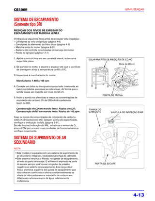 CB300R                                                                                       MANUTENÇÃO



SISTEMA DE ESCAPAMENTO
(Somente tipo BR)
MEDIÇÃO DOS NÍVEIS DE EMISSÃO DO
ESCAPAMENTO EM MARCHA LENTA

Verifique os seguintes itens antes de executar esta inspeção:
– Condições da vela de ignição (página 4-6)
– Condições do elemento do filtro de ar (página 4-5)
– Marcha lenta do motor (página 4-12)
– Sistema de controle de emissões da carcaça do motor
– Ponto de ignição (página 17-7)

1. Apóie a motocicleta em seu cavalete lateral, sobre uma        EQUIPAMENTO DE MEDIÇÃO DE CO/HC
   superfície plana.
                                                                                       Mais de 60 cm
2. Dê partida no motor e espere-o aquecer até que o parafuso
   de drenagem atinja a temperatura de 65 ± 5°C.

3. Inspecione a marcha lenta do motor.

  Marcha lenta: 1.400 ± 100 rpm

4. Conecte um tubo ou mangueira apropriado (resistente ao
   calor e produtos químicos) ao silencioso, de forma que a
   sonda possa ser inserida por mais de 60 cm.
                                                                            PONTA DE PROVA
5. Insira a sonda no silencioso e meça as concentrações de
   monóxido de carbono (% de CO) e hidrocarboneto
   (ppm de HC).

  Concentração de CO em marcha lenta: Abaixo de 0,2%             TAMPA DO
  Concentração de HC em marcha lenta: Abaixo de 100 ppm          CABEÇOTE        VÁLVULA DE INSPEÇÃO PAIR

Caso os níveis de concentração de monóxido de carbono
(CO) e hidrocarboneto (HC) estejam acima do especificado,
verifique a indicação do MIL (página 6-11).
Se não houver indicação do MIL, substitua o sensor de O2
e/ou o ECM por um em boas condições de funcionamento e
verifique novamente.


SISTEMA DE SUPRIMENTO DE AR
SECUNDÁRIO
NOTA
 • Este modelo é equipado com um sistema de suprimento de
   ar secundário integrado, localizado na tampa do cabeçote.
 • Este sistema introduz ar filtrado nos gases de escapamento,
   através da porta de escape. O ar fresco é aspirado na porta
   de escape sempre que houver um pulso de pressão                   PORTA DE ESCAPE
   negativa no sistema de escapamento. Esta carga de ar
   fresco promove a queima dos gases de escapamento que
   não sofreram combustão e altera consideravelmente os
   níveis de hidrocarbonetos e monóxido de carbono em
   dióxido de carbono e vapor de água, relativamente
   inofensivos.




                                                                                                   4-13
 