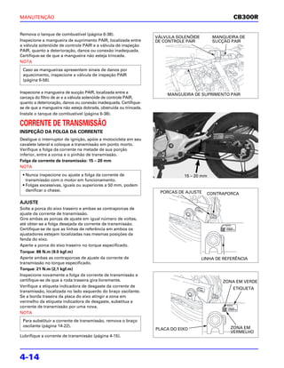 MANUTENÇÃO                                                                                          CB300R

Remova o tanque de combustível (página 6-38).
                                                                   VÁLVULA SOLENÓIDE       MANGUEIRA DE
Inspecione a mangueira de suprimento PAIR, localizada entre        DE CONTROLE PAIR        SUCÇÃO PAIR
a válvula solenóide de controle PAIR e a válvula de inspeção
PAIR, quanto a deterioração, danos ou conexão inadequada.
Certifique-se de que a mangueira não esteja trincada.
NOTA
 Caso as mangueiras apresentem sinais de danos por
 aquecimento, inspecione a válvula de inspeção PAIR
 (página 6-56).

Inspecione a mangueira de sucção PAIR, localizada entre a              MANGUEIRA DE SUPRIMENTO PAIR
carcaça do filtro de ar e a válvula solenóide de controle PAIR,
quanto a deterioração, danos ou conexão inadequada. Certifique-
se de que a mangueira não esteja dobrada, obstruída ou trincada.
Instale o tanque de combustível (página 6-38).

CORRENTE DE TRANSMISSÃO
INSPEÇÃO DA FOLGA DA CORRENTE
Desligue o interruptor de ignição, apóie a motocicleta em seu
cavalete lateral e coloque a transmissão em ponto morto.
Verifique a folga da corrente na metade de sua porção
inferior, entre a coroa e o pinhão de transmissão.
Folga da corrente de transmissão: 15 – 20 mm
NOTA
 • Nunca inspecione ou ajuste a folga da corrente de                          15 – 20 mm
   transmissão com o motor em funcionamento.
 • Folgas excessivas, iguais ou superiores a 50 mm, podem
   danificar o chassi.                                              PORCAS DE AJUSTE     CONTRAPORCA

AJUSTE
Solte a porca do eixo traseiro e ambas as contraporcas de
ajuste da corrente de transmissão.
Gire ambas as porcas de ajuste em igual número de voltas,
até obter-se a folga desejada da corrente de transmissão.
Certifique-se de que as linhas de referência em ambos os
ajustadores estejam localizadas nas mesmas posições da
fenda do eixo.
Aperte a porca do eixo traseiro no torque especificado.
Torque: 88 N.m (9.0 kgf.m)
Aperte ambas as contraporcas de ajuste da corrente de                                  LINHA DE REFERÊNCIA
transmissão no torque especificado.
Torque: 21 N.m (2,1 kgf.m)
Inspecione novamente a folga da corrente de transmissão e
certifique-se de que a roda traseira gira livremente.                                          ZONA EM VERDE
Verifique a etiqueta indicadora de desgaste da corrente de
                                                                                                    ETIQUETA
transmissão, localizada no lado esquerdo do braço oscilante.
Se a borda traseira da placa do eixo atingir a zona em
vermelho da etiqueta indicadora de desgaste, substitua a
corrente de transmissão por uma nova.
NOTA
 Para substituir a corrente de transmissão, remova o braço
 oscilante (página 14-22).                                                                         ZONA EM
                                                                   PLACA DO EIXO
                                                                                                   VERMELHO
Lubrifique a corrente de transmissão (página 4-15).




4-14
 