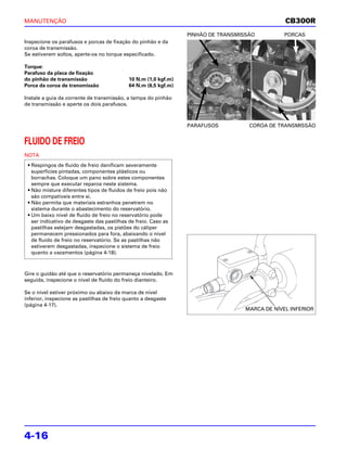 MANUTENÇÃO                                                                                      CB300R
                                                                 PINHÃO DE TRANSMISSÃO          PORCAS
Inspecione os parafusos e porcas de fixação do pinhão e da
coroa de transmissão.
Se estiverem soltos, aperte-os no torque especificado.

Torque:
Parafuso da placa de fixação
do pinhão de transmissão                    10 N.m (1,0 kgf.m)
Porca da coroa de transmissão               64 N.m (6,5 kgf.m)

Instale a guia da corrente de transmissão, a tampa do pinhão
de transmissão e aperte os dois parafusos.



                                                                 PARAFUSOS          COROA DE TRANSMISSÃO


FLUIDO DE FREIO
NOTA
 • Respingos de fluido de freio danificam severamente
   superfícies pintadas, componentes plásticos ou
   borrachas. Coloque um pano sobre estes componentes
   sempre que executar reparos neste sistema.
 • Não misture diferentes tipos de fluidos de freio pois não
   são compatíveis entre si.
 • Não permita que materiais estranhos penetrem no
   sistema durante o abastecimento do reservatório.
 • Um baixo nível de fluido de freio no reservatório pode
   ser indicativo de desgaste das pastilhas de freio. Caso as
   pastilhas estejam desgastadas, os pistões do cáliper
   permanecem pressionados para fora, abaixando o nível
   de fluido de freio no reservatório. Se as pastilhas não
   estiverem desgastadas, inspecione o sistema de freio
   quanto a vazamentos (página 4-18).



Gire o guidão até que o reservatório permaneça nivelado. Em
seguida, inspecione o nível de fluido do freio dianteiro.

Se o nível estiver próximo ou abaixo da marca de nível
inferior, inspecione as pastilhas de freio quanto a desgaste
(página 4-17).
                                                                                   MARCA DE NÍVEL INFERIOR




4-16
 