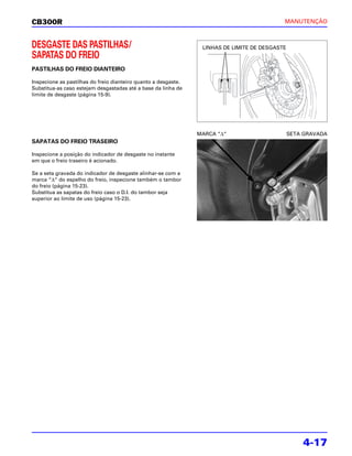 CB300R                                                                                      MANUTENÇÃO



DESGASTE DAS PASTILHAS/                                          LINHAS DE LIMITE DE DESGASTE
SAPATAS DO FREIO
PASTILHAS DO FREIO DIANTEIRO

Inspecione as pastilhas do freio dianteiro quanto a desgaste.
Substitua-as caso estejam desgastadas até a base da linha de
limite de desgaste (página 15-9).




                                                                MARCA “Δ“                       SETA GRAVADA
SAPATAS DO FREIO TRASEIRO

Inspecione a posição do indicador de desgaste no instante
em que o freio traseiro é acionado.

Se a seta gravada do indicador de desgaste alinhar-se com a
marca “Δ“ do espelho do freio, inspecione também o tambor
do freio (página 15-23).
Substitua as sapatas do freio caso o D.I. do tambor seja
superior ao limite de uso (página 15-23).




                                                                                                    4-17
 