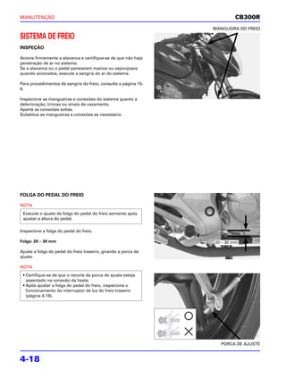 MANUTENÇÃO                                                              CB300R
                                                                MANGUEIRA DO FREIO

SISTEMA DE FREIO
INSPEÇÃO

Acione firmemente a alavanca e certifique-se de que não haja
penetração de ar no sistema.
Se a alavanca ou o pedal parecerem macios ou esponjosos
quando acionados, execute a sangria do ar do sistema.

Para procedimentos de sangria do freio, consulte a página 15-
6.

Inspecione as mangueiras e conexões do sistema quanto a
deterioração, trincas ou sinais de vazamento.
Aperte as conexões soltas.
Substitua as mangueiras e conexões se necessário.




FOLGA DO PEDAL DO FREIO

NOTA
 Execute o ajuste da folga do pedal do freio somente após
 ajustar a altura do pedal.

Inspecione a folga do pedal do freio.

Folga: 20 – 30 mm                                               20 – 30 mm

Ajuste a folga do pedal do freio traseiro, girando a porca de
ajuste.

NOTA
 • Certifique-se de que o recorte da porca de ajuste esteja
   assentado na conexão da haste.
 • Após ajustar a folga do pedal do freio, inspecione o
   funcionamento do interruptor de luz do freio traseiro
   (página 4-19).




                                                                   PORCA DE AJUSTE


4-18
 
