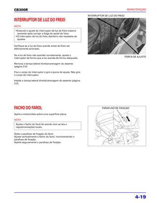 CB300R                                                                                          MANUTENÇÃO

                                                                 INTERRUPTOR DE LUZ DO FREIO

INTERRUPTOR DE LUZ DO FREIO
NOTA
 • Execute o ajuste do interruptor de luz do freio traseiro
   somente após corrigir a folga do pedal do freio.
 • O interruptor de luz do freio dianteiro não necessita de
   ajustes.

Verifique se a luz de freio acende antes do freio ser
efetivamente acionado.

Se a luz de freio não acender corretamente, ajuste o
                                                                                               PORCA DE AJUSTE
interruptor de forma que a luz acenda de forma adequada.

Remova a tampa lateral direita/carenagem do assento
(página 3-3).

Fixe o corpo do interruptor e gire a porca de ajuste. Não gire
o corpo do interruptor.

Instale a tampa lateral direita/carenagem do assento (página
3-3).




FACHO DO FAROL                                                             PARAFUSO DE FIXAÇÃO

Apóie a motocicleta sobre uma superfície plana.

NOTA
 Ajuste o facho do farol de acordo com as leis e
 regulamentações locais.

Solte o parafuso de fixação do farol.
Ajuste verticalmente o facho do farol, movimentando o
parafuso de fixação.
Aperte seguramente o parafuso de fixação.




                                                                                                      4-19
 