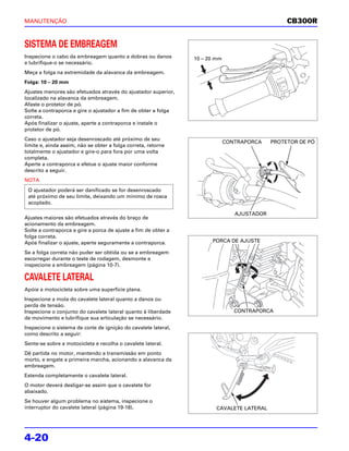 MANUTENÇÃO                                                                                       CB300R


SISTEMA DE EMBREAGEM
Inspecione o cabo da embreagem quanto a dobras ou danos         10 – 20 mm
e lubrifique-o se necessário.
Meça a folga na extremidade da alavanca da embreagem.
Folga: 10 – 20 mm
Ajustes menores são efetuados através do ajustador superior,
localizado na alavanca da embreagem.
Afaste o protetor de pó.
Solte a contraporca e gire o ajustador a fim de obter a folga
correta.
Após finalizar o ajuste, aperte a contraporca e instale o
protetor de pó.
Caso o ajustador seja desenroscado até próximo de seu
                                                                             CONTRAPORCA    PROTETOR DE PÓ
limite e, ainda assim, não se obter a folga correta, retorne
totalmente o ajustador e gire-o para fora por uma volta
completa.
Aperte a contraporca e efetue o ajuste maior conforme
descrito a seguir.
NOTA
 O ajustador poderá ser danificado se for desenroscado
 até próximo de seu limite, deixando um mínimo de rosca
 acoplado.

                                                                                AJUSTADOR
Ajustes maiores são efetuados através do braço de
acionamento da embreagem.
Solte a contraporca e gire a porca de ajuste a fim de obter a
folga correta.
Após finalizar o ajuste, aperte seguramente a contraporca.            PORCA DE AJUSTE

Se a folga correta não puder ser obtida ou se a embreagem
escorregar durante o teste de rodagem, desmonte e
inspecione a embreagem (página 10-7).

CAVALETE LATERAL
Apóie a motocicleta sobre uma superfície plana.
Inspecione a mola do cavalete lateral quanto a danos ou
perda de tensão.
Inspecione o conjunto do cavalete lateral quanto à liberdade                    CONTRAPORCA
de movimento e lubrifique sua articulação se necessário.
Inspecione o sistema de corte de ignição do cavalete lateral,
como descrito a seguir:
Sente-se sobre a motocicleta e recolha o cavalete lateral.
Dê partida no motor, mantendo a transmissão em ponto
morto, e engate a primeira marcha, acionando a alavanca da
embreagem.
Estenda completamente o cavalete lateral.
O motor deverá desligar-se assim que o cavalete for
abaixado.
Se houver algum problema no sistema, inspecione o
interruptor do cavalete lateral (página 19-18).                         CAVALETE LATERAL




4-20
 