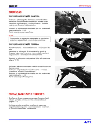 CB300R                                                        MANUTENÇÃO



SUSPENSÃO
INSPEÇÃO DA SUSPENSÃO DIANTEIRA

Verifique a ação dos garfos dianteiros, acionando o freio
dianteiro e comprimindo a suspensão por diversas vezes.
Inspecione completamente o conjunto quanto a sinais de
vazamentos, danos ou fixadores soltos.

Substitua os componentes danificados que não puderem ser
reparados (página 13-18).
Aperte todas as porcas e parafusos.

NOTA
 Componentes da suspensão desgastados ou danificados
 prejudicam a estabilidade e controle da motocicleta.

INSPEÇÃO DA SUSPENSÃO TRASEIRA

Apóie firmemente a motocicleta e levante a roda traseira do
solo.
Inspecione os rolamentos do braço oscilante quanto a
desgaste, segurando firmemente a extremidade traseira do
braço oscilante e tentando movê-lo lateralmente.

Substitua os rolamentos caso qualquer folga seja observada
(página 14-15).



Verifique a ação do amortecedor traseiro, comprimindo-o por
diversas vezes.
Verifique o conjunto do amortecedor quanto a sinais de
vazamentos, danos ou fixadores soltos.
Substitua os componentes danificados que não puderem ser
reparados (página 14-13).
Aperte todos os parafusos e porcas.




PORCAS, PARAFUSOS E FIXADORES
Certifique-se de que todas as porcas e parafusos do chassi
estejam apertados em seus corretos valores de torque
(página 1-11).

Verifique se todas as cupilhas, presilhas de segurança,
braçadeiras de mangueiras e suportes de cabos encontram-
se posicionados e fixados corretamente.




                                                                  4-21
 