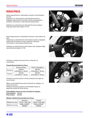 MANUTENÇÃO                                                      CB300R


RODAS/PNEUS
Apóie seguramente a motocicleta e levante a roda dianteira
do solo.
Inspecione os rolamentos da roda dianteira quanto a
desgaste, segurando firmemente o garfo da suspensão e
tentando movimentar a roda dianteira lateralmente.

Substitua os rolamentos da roda dianteira caso qualquer
folga seja observada (página 13-15).




Apóie seguramente a motocicleta e levante a roda traseira do
solo.
Inspecione os rolamentos da roda traseira quanto a desgaste,
segurando firmemente o braço oscilante e tentando
movimentar a roda traseira lateralmente.

Substitua os rolamentos da roda traseira caso qualquer folga
seja observada (página 14-10).




Verifique a pressão dos pneus frios, utilizando um
manômetro.

Pressão Recomendada dos Pneus
               Somente Piloto           Piloto e Passageiro
                   200 kPa                    200 kPa
Dianteiro
            (2,00 kgf/cm2, 29 psi)     (2,00 kgf/cm2, 29 psi)
                   225 kPa                    250 kPa
Traseiro
            (2,25 kgf/cm2, 33 psi)     (2,50 kgf/cm2, 36 psi)

Verifique os pneus quanto a cortes, presença de pregos ou
outros danos.

Meça a profundidade dos sulcos da banda de rodagem, no
centro dos pneus.
Substitua os pneus quando a profundidade atingir os
seguintes valores de limite de uso.

Profundidade mínima do sulco da banda de rodagem:
Pneu dianteiro 1,5 mm
Pneu traseiro  2,0 mm

Medida e Modelo Recomendado dos Pneus
                       Dianteiro               Traseiro
Medida do pneu     110/70-17 M/C 54H      140/70-17 M/C 66H
                    PIRELLI SPORT          PIRELLI SPORT
Modelo do pneu
                        DEMON                  DEMON




4-22
 