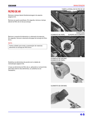 CB300R                                                                                    MANUTENÇÃO

                                                                           TAMPA LATERAL DO FILTRO DE AR

FILTRO DE AR
Remova a tampa lateral direita/carenagem do assento
(página 3-3).

Remova os quatro parafusos. Em seguida, remova a tampa
lateral do filtro de ar de sua carcaça.




                                                                                             PARAFUSOS
                                                              ELEMENTO DE PAPEL     SUPORTE DO ELEMENTO
Remova o suporte do elemento e o elemento de espuma.
Em seguida, remova o elemento de papel da carcaça do filtro
de ar.

NOTA
 Tenha cuidado para evitar a penetração de materiais
 estranhos na carcaça do filtro de ar.




                                                              ELEMENTO DE ESPUMA
                                                              ELEMENTO DE PAPEL:
Substitua os elementos de acordo com a tabela de
manutenção (página 4-3).

Limpe os elementos do filtro de ar, aplicando ar comprimido
pelo lado externo dos elementos, ou substitua-os se
necessário.




                                                              ELEMENTO DE ESPUMA:




                                                                                                  4-5
 