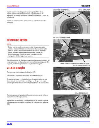 MANUTENÇÃO                                                                                 CB300R
                                                             LINHA DE REFERÊNCIA        SETA GRAVADA
Instale o elemento de papel na carcaça do filtro de ar.
Instale o elemento de espuma e o suporte através do
elemento de papel, alinhando a seta gravada com a linha de
referência.

Instale os componentes removidos na ordem inversa da
remoção.




                                                             BUJÃO DE DRENAGEM

RESPIRO DO MOTOR
NOTA
 Efetue este procedimento com maior frequência caso
 utilize a motocicleta sob condições de chuva, aceleração
 total ou após a motocicleta ter sido lavada ou revisada.
 Efetue também este procedimento caso o nível de
 depósitos esteja visível na seção transparente da
 mangueira de drenagem do respiro.

Remova o bujão de drenagem da mangueira de drenagem do
respiro e drene os depósitos em um recipiente adequado. Em
seguida, instale seguramente o bujão de drenagem.                    MANGUEIRA DE DRENAGEM DO RESPIRO
                                                                                  SUPRESSOR DE RUÍDOS

VELA DE IGNIÇÃO
Remova o protetor esquerdo (página 3-4).

Desacople o supressor de ruídos da vela de ignição.

Antes de remover a vela de ignição, limpe ao redor de sua
base com ar comprimido e certifique-se de que não haja
penetração de materiais estranhos na câmara de combustão.




                                                                                    VELA DE IGNIÇÃO
Remova a vela de ignição, utilizando uma chave de velas ou
outra ferramenta equivalente.

Inspecione ou substitua a vela de ignição de acordo com os
intervalos recomendados na tabela de manutenção (página
4-3).




4-6
 