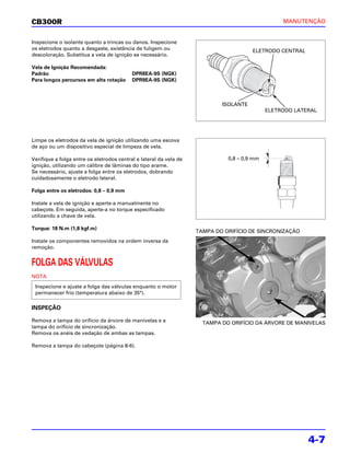 CB300R                                                                                            MANUTENÇÃO


Inspecione o isolante quanto a trincas ou danos. Inspecione
os eletrodos quanto a desgaste, existência de fuligem ou                               ELETRODO CENTRAL
descoloração. Substitua a vela de ignição se necessário.

Vela de Ignição Recomendada:
Padrão                                     DPR8EA-9S (NGK)
Para longos percursos em alta rotação      DPR9EA-9S (NGK)



                                                                            ISOLANTE
                                                                                             ELETRODO LATERAL




Limpe os eletrodos da vela de ignição utilizando uma escova
de aço ou um dispositivo especial de limpeza de vela.

Verifique a folga entre os eletrodos central e lateral da vela de             0,8 – 0,9 mm
ignição, utilizando um cálibre de lâminas do tipo arame.
Se necessário, ajuste a folga entre os eletrodos, dobrando
cuidadosamente o eletrodo lateral.

Folga entre os eletrodos: 0,8 – 0,9 mm

Instale a vela de ignição e aperte-a manualmente no
cabeçote. Em seguida, aperte-a no torque especificado
utilizando a chave de vela.

Torque: 18 N.m (1,8 kgf.m)
                                                                    TAMPA DO ORIFÍCIO DE SINCRONIZAÇÃO
Instale os componentes removidos na ordem inversa da
remoção.


FOLGA DAS VÁLVULAS
NOTA
 Inspecione e ajuste a folga das válvulas enquanto o motor
 permanecer frio (temperatura abaixo de 35°).

INSPEÇÃO

Remova a tampa do orifício da árvore de manivelas e a                 TAMPA DO ORIFÍCIO DA ÁRVORE DE MANIVELAS
tampa do orifício de sincronização.
Remova os anéis de vedação de ambas as tampas.

Remova a tampa do cabeçote (página 8-6).




                                                                                                          4-7
 