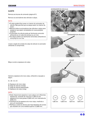 CB300R                                                                                     MANUTENÇÃO

                                                               ACIONADOR DA VÁLVULA
AJUSTE

Remova as árvores de comando (página 8-7).

Remova os acionadores das válvulas e calços.

NOTA
 • O calço poderá ficar preso no interior do acionador da
   válvula. Não permita que os calços caiam no interior do
   motor.
 • Marque todos os acionadores das válvulas e calços para
   assegurar que sejam reinstalados em suas posições
   originais.
 • O acionador da válvula pode ser facilmente removido                        CALÇO
   utilizando-se um cabo de ventosa ou um ímã.                                    ACIONADOR DA VÁLVULA
 • Os calços podem ser facilmente removidos utilizando-se
   uma pinça ou um ímã.



Limpe a região de contato do calço da válvula no acionador
utilizando ar comprimido.




                                                                                      CALÇO
Meça e anote a espessura do calço.




Calcule a espessura do novo calço, utilizando a equação a
seguir.

A = (B – C) + D

A: Espessura do novo calço
B: Folga da válvula anotada
C: Folga da válvula especificada
D: Espessura do calço antigo

NOTA
 • Estão disponíveis sessenta e nove calços com diferentes
   espessuras, variando do mais fino (1,200 mm de
   espessura) ao mais grosso (2,900 mm), em intervalos de
   0,025 mm.
 • Certifique-se da espessura do novo calço, medindo-o          1,80 mm   1,825 mm    1,85 mm   1,875 mm
   com um micrômetro.
 • Retifique a sede da válvula caso haja depósitos de carvão
   que resultem em uma medida superior a 2,900 mm.




                                                                                                   4-9
 