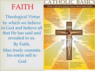 FAITH
   Theological Virtue
 by which we believe
                         
in God and believe all
 that He has said and
    revealed to us.
        By Faith,
 Man freely commits
    his entire self to
          God
 